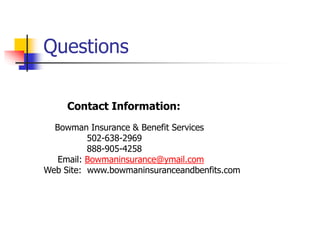 Questions 
Contact Information: 
Bowman Insurance & Benefit Services 
502-638-2969 
888-905-4258 
Email: Bowmaninsurance@ymail.com 
Web Site: www.bowmaninsuranceandbenfits.com 
