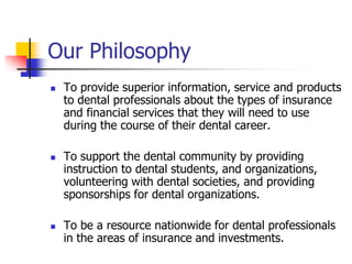 Our Philosophy 
 To provide superior information, service and products 
to dental professionals about the types of insurance 
and financial services that they will need to use 
during the course of their dental career. 
 To support the dental community by providing 
instruction to dental students, and organizations, 
volunteering with dental societies, and providing 
sponsorships for dental organizations. 
 To be a resource nationwide for dental professionals 
in the areas of insurance and investments. 
 