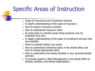 Specific Areas of Instruction 
 Types of insurances and investment vehicles. 
 In depth understanding of the types of insurance 
 How to read an insurance contract 
 How to understand insurance riders 
 At what point in a dental career these products may be 
important and why. 
 In depth understanding of the types of investment services that 
are available. 
 What to consider before you invest. 
 How to understand retirement plans in the dental office and 
how to choose appropriate plans. 
 How to understand and assess benefits in your personal dental 
contract. 
 To provide experts in Risk Management in the dental office to 
schools, dentists, and dental organizations 
 