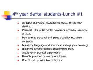 4th year dental students-Lunch #1 
 In depth analysis of insurance contracts for the new 
dentist. 
 Personal risks in the dental profession and why insurance 
is used. 
 How to read personal and group disability insurance 
contracts. 
 Insurance language and how it can change your coverage. 
 Insurance needed to back up a practice loan. 
 Insurance in Buy-Sell agreements. 
 Benefits provided to you by employers 
 Benefits you provide to employees 
 