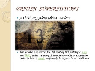 BRITISH SUPERSTITIONS
   AUTHOR : Alexandrina Railean




   The word is attested in the 1st century BC, notably in Livy
    and Ovid, in the meaning of an unreasonable or excessive
    belief in fear or magic, especially foreign or fantastical ideas.
 