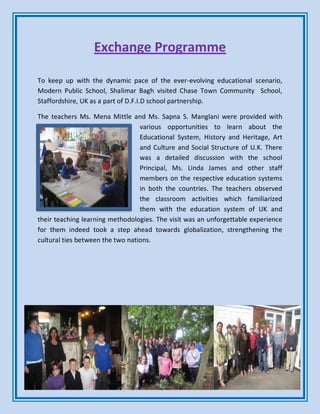 Exchange Programme
To keep up with the dynamic pace of the ever-evolving educational scenario,
Modern Public School, Shalimar Bagh visited Chase Town Community School,
Staffordshire, UK as a part of D.F.I.D school partnership.
The teachers Ms. Mena Mittle and Ms. Sapna S. Manglani were provided with
various opportunities to learn about the
Educational System, History and Heritage, Art
and Culture and Social Structure of U.K. There
was a detailed discussion with the school
Principal, Ms. Linda James and other staff
members on the respective education systems
in both the countries. The teachers observed
the classroom activities which familiarized
them with the education system of UK and
their teaching learning methodologies. The visit was an unforgettable experience
for them indeed took a step ahead towards globalization, strengthening the
cultural ties between the two nations.
 