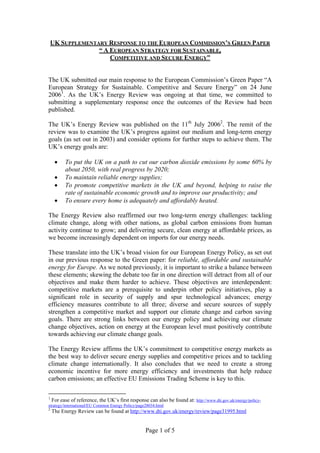 Page 1 of 5
UK SUPPLEMENTARY RESPONSE TO THE EUROPEAN COMMISSION’S GREEN PAPER
“ A EUROPEAN STRATEGY FOR SUSTAINABLE,
COMPETITIVE AND SECURE ENERGY”
The UK submitted our main response to the European Commission’s Green Paper “A
European Strategy for Sustainable. Competitive and Secure Energy” on 24 June
20061
. As the UK’s Energy Review was ongoing at that time, we committed to
submitting a supplementary response once the outcomes of the Review had been
published.
The UK’s Energy Review was published on the 11th
July 20062
. The remit of the
review was to examine the UK’s progress against our medium and long-term energy
goals (as set out in 2003) and consider options for further steps to achieve them. The
UK’s energy goals are:
• To put the UK on a path to cut our carbon dioxide emissions by some 60% by
about 2050, with real progress by 2020;
• To maintain reliable energy supplies;
• To promote competitive markets in the UK and beyond, helping to raise the
rate of sustainable economic growth and to improve our productivity; and
• To ensure every home is adequately and affordably heated.
The Energy Review also reaffirmed our two long-term energy challenges: tackling
climate change, along with other nations, as global carbon emissions from human
activity continue to grow; and delivering secure, clean energy at affordable prices, as
we become increasingly dependent on imports for our energy needs.
These translate into the UK’s broad vision for our European Energy Policy, as set out
in our previous response to the Green paper: for reliable, affordable and sustainable
energy for Europe. As we noted previously, it is important to strike a balance between
these elements; skewing the debate too far in one direction will detract from all of our
objectives and make them harder to achieve. These objectives are interdependent:
competitive markets are a prerequisite to underpin other policy initiatives, play a
significant role in security of supply and spur technological advances; energy
efficiency measures contribute to all three; diverse and secure sources of supply
strengthen a competitive market and support our climate change and carbon saving
goals. There are strong links between our energy policy and achieving our climate
change objectives, action on energy at the European level must positively contribute
towards achieving our climate change goals.
The Energy Review affirms the UK’s commitment to competitive energy markets as
the best way to deliver secure energy supplies and competitive prices and to tackling
climate change internationally. It also concludes that we need to create a strong
economic incentive for more energy efficiency and investments that help reduce
carbon emissions; an effective EU Emissions Trading Scheme is key to this.
1
For ease of reference, the UK’s first response can also be found at: http://www.dti.gov.uk/energy/policy-
strategy/international/EU Common Energy Policy/page28034.html
2
The Energy Review can be found at http://www.dti.gov.uk/energy/review/page31995.html
 