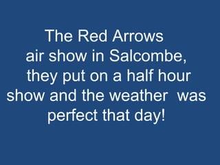 The Red Arrows  air show in Salcombe, they put on a half hour show and the weather  was perfect that day! 