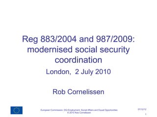 Reg 883/2004 and 987/2009:
 modernised social security
       coordination
         London, 2 July 2010

               Rob Cornelissen

    European Commission, DG Employment, Social Affairs and Equal Opportunities   07/12/12
                           © 2010 Rob Cornelissen
                                                                                       1
 
