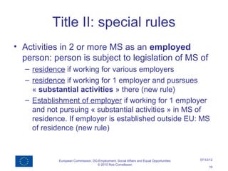 Title II: special rules
• Activities in 2 or more MS as an employed
  person: person is subject to legislation of MS of
  – residence if working for various employers
  – residence if working for 1 employer and pusrsues
    « substantial activities » there (new rule)
  – Establishment of employer if working for 1 employer
    and not pursuing « substantial activities » in MS of
    residence. If employer is established outside EU: MS
    of residence (new rule)



           European Commission, DG Employment, Social Affairs and Equal Opportunities   07/12/12
                                  © 2010 Rob Cornelissen
                                                                                             10
 