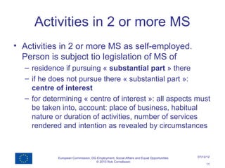 Activities in 2 or more MS
• Activities in 2 or more MS as self-employed.
  Person is subject tio legislation of MS of
  – residence if pursuing « substantial part » there
  – if he does not pursue there « substantial part »:
    centre of interest
  – for determining « centre of interest »: all aspects must
    be taken into, account: place of business, habitual
    nature or duration of activities, number of services
    rendered and intention as revealed by circumstances



            European Commission, DG Employment, Social Affairs and Equal Opportunities   07/12/12
                                   © 2010 Rob Cornelissen
                                                                                              11
 