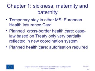 Chapter 1: sickness, maternity and
             paternity
• Temporary stay in other MS: European
  Health Insurance Card
• Planned cross-border health care: case-
  law based on Treaty only very partially
  reflected in new coordination system
• Planned health care: autorisation required



          European Commission, DG Employment, Social Affairs and Equal Opportunities   07/12/12
                                 © 2010 Rob Cornelissen
                                                                                            13
 