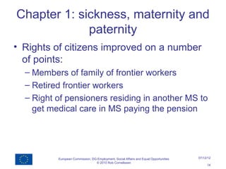 Chapter 1: sickness, maternity and
             paternity
• Rights of citizens improved on a number
  of points:
  – Members of family of frontier workers
  – Retired frontier workers
  – Right of pensioners residing in another MS to
    get medical care in MS paying the pension




          European Commission, DG Employment, Social Affairs and Equal Opportunities   07/12/12
                                 © 2010 Rob Cornelissen
                                                                                            14
 