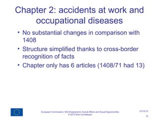 Chapter 2: accidents at work and
    occupational diseases
• No substantial changes in comparison with
  1408
• Structure simplified thanks to cross-border
  recognition of facts
• Chapter only has 6 articles (1408/71 had 13)




        European Commission, DG Employment, Social Affairs and Equal Opportunities   07/12/12
                               © 2010 Rob Cornelissen
                                                                                          15
 