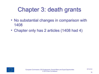 Chapter 3: death grants
• No substantial changes in comparison with
  1408
• Chapter only has 2 articles (1408 had 4)




        European Commission, DG Employment, Social Affairs and Equal Opportunities   07/12/12
                               © 2010 Rob Cornelissen
                                                                                          16
 
