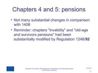 Chapters 4 and 5: pensions
• Not many substantial changes in comparison
  with 1408
• Reminder: chapters "invalidity" and "old-age
  and survivors pensions" had been
  substantially modified by Regulation 1248/92




        European Commission, DG Employment, Social Affairs and Equal Opportunities   07/12/12
                               © 2010 Rob Cornelissen
                                                                                          17
 
