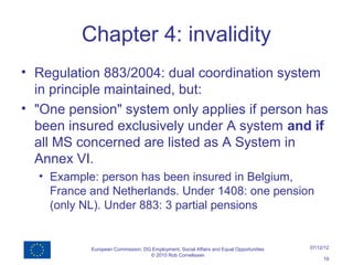 Chapter 4: invalidity
• Regulation 883/2004: dual coordination system
  in principle maintained, but:
• "One pension" system only applies if person has
  been insured exclusively under A system and if
  all MS concerned are listed as A System in
  Annex VI.
  • Example: person has been insured in Belgium,
    France and Netherlands. Under 1408: one pension
    (only NL). Under 883: 3 partial pensions


           European Commission, DG Employment, Social Affairs and Equal Opportunities   07/12/12
                                  © 2010 Rob Cornelissen
                                                                                             19
 