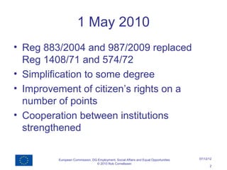 1 May 2010
• Reg 883/2004 and 987/2009 replaced
  Reg 1408/71 and 574/72
• Simplification to some degree
• Improvement of citizen’s rights on a
  number of points
• Cooperation between institutions
  strengthened

         European Commission, DG Employment, Social Affairs and Equal Opportunities   07/12/12
                                © 2010 Rob Cornelissen
                                                                                            2
 