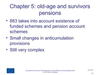 Chapter 5: old-age and survivors
             pensions
• 883 takes into account existence of
  funded schemes and pension account
  schemes
• Small changes in anticumulation
  provisions
• Still very complex



         European Commission, DG Employment, Social Affairs and Equal Opportunities   07/12/12
                                © 2010 Rob Cornelissen
                                                                                           20
 