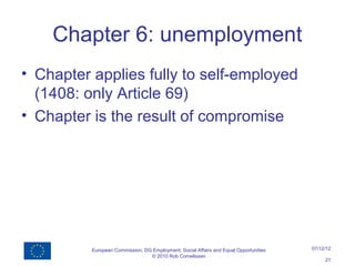 Chapter 6: unemployment
• Chapter applies fully to self-employed
  (1408: only Article 69)
• Chapter is the result of compromise




          European Commission, DG Employment, Social Affairs and Equal Opportunities   07/12/12
                                 © 2010 Rob Cornelissen
                                                                                            21
 