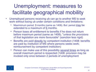 Unemployment: measures to
      facilitate geographical mobility
•   Unemployed persons receiving ub can go to another MS to seek
    work without losing ub under certain conditions and limitations:
     • Maximimum period: 3 months (same as 1408). But: period may be
       extended to a maximum of 6 months.
     • Person loses all entitlement to benefits if he does not return
       before maximum period (same as 1408), "unless the provisions
       of that legislation are more favourable“ (sanction less rigid)
     • Benefits are paid directly by competent institution (1408: benefits
       are paid by institution of MS where persons seeks work;
       reimbursement by competent institution)
     • Person can make use of this possibility several times as long as
       overall maximum period is respected (1408: provision may be
       invoked only once between 2 periods of unemployment



                 European Commission, DG Employment, Social Affairs and Equal Opportunities   07/12/12
                                        © 2010 Rob Cornelissen
                                                                                                   22
 