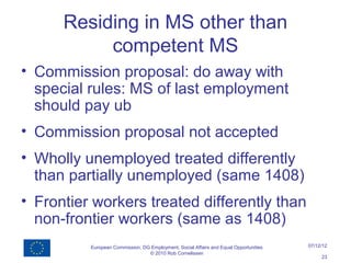 Residing in MS other than
           competent MS
• Commission proposal: do away with
  special rules: MS of last employment
  should pay ub
• Commission proposal not accepted
• Wholly unemployed treated differently
  than partially unemployed (same 1408)
• Frontier workers treated differently than
  non-frontier workers (same as 1408)
          European Commission, DG Employment, Social Affairs and Equal Opportunities   07/12/12
                                 © 2010 Rob Cornelissen
                                                                                            23
 