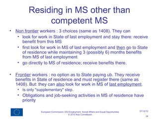 Residing in MS other than
                competent MS
•   Non frontier workers : 3 choices (same as 1408). They can
     • look for work in State of last employment and stay there: receive
       benefit from this MS
     • first look for work in MS of last employment and then go to State
       of residence while maintaining 3 (possibly 6) months benefits
       from MS of last employment
     • go directly to MS of residence; receive benefits there.

•   Frontier workers : no option as to State paying ub. They receive
    benefits in State of residence and must register there (same as
    1408). But: they can also look for work in MS of last employment.
     • Is only "supplementary" step.
     • Obligations and job-seeking activities in MS of residence have
       priority

                  European Commission, DG Employment, Social Affairs and Equal Opportunities   07/12/12
                                         © 2010 Rob Cornelissen
                                                                                                    24
 