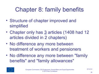 Chapter 8: family benefits
• Structure of chapter improved and
  simplified
• Chapter only has 3 articles (1408 had 12
  articles divided in 2 chapters)
• No difference any more between
  treatment of workers and pensioners
• No difference any more between "family
  benefits" and "family allowances"
         European Commission, DG Employment, Social Affairs and Equal Opportunities   07/12/12
                                © 2010 Rob Cornelissen
                                                                                           26
 