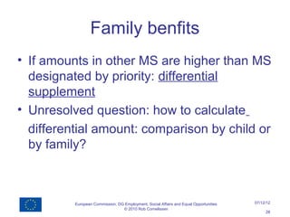 Family benfits
• If amounts in other MS are higher than MS
  designated by priority: differential
  supplement
• Unresolved question: how to calculate
  differential amount: comparison by child or
  by family?



          European Commission, DG Employment, Social Affairs and Equal Opportunities   07/12/12
                                 © 2010 Rob Cornelissen
                                                                                            28
 