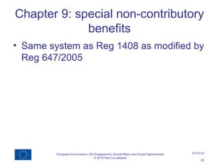Chapter 9: special non-contributory
             benefits
• Same system as Reg 1408 as modified by
  Reg 647/2005




         European Commission, DG Employment, Social Affairs and Equal Opportunities   07/12/12
                                © 2010 Rob Cornelissen
                                                                                           29
 
