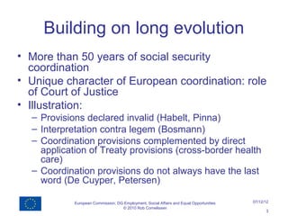 Building on long evolution
• More than 50 years of social security
  coordination
• Unique character of European coordination: role
  of Court of Justice
• Illustration:
  – Provisions declared invalid (Habelt, Pinna)
  – Interpretation contra legem (Bosmann)
  – Coordination provisions complemented by direct
    application of Treaty provisions (cross-border health
    care)
  – Coordination provisions do not always have the last
    word (De Cuyper, Petersen)

            European Commission, DG Employment, Social Affairs and Equal Opportunities   07/12/12
                                   © 2010 Rob Cornelissen
                                                                                               3
 
