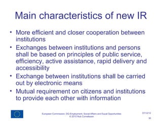 Main characteristics of new IR
• More efficient and closer cooperation between
  institutions
• Exchanges between institutions and persons
  shall be based on principles of public service,
  efficiency, active assistance, rapid delivery and
  accessibility
• Exchange between institutions shall be carried
  out by electronic means
• Mutual requirement on citizens and institutions
  to provide each other with information

           European Commission, DG Employment, Social Affairs and Equal Opportunities   07/12/12
                                  © 2010 Rob Cornelissen
                                                                                             30
 