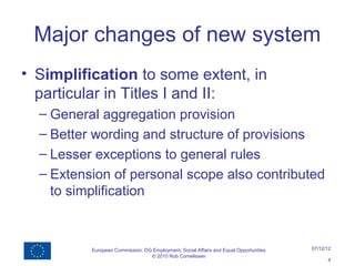 Major changes of new system
• Simplification to some extent, in
  particular in Titles I and II:
  – General aggregation provision
  – Better wording and structure of provisions
  – Lesser exceptions to general rules
  – Extension of personal scope also contributed
    to simplification



          European Commission, DG Employment, Social Affairs and Equal Opportunities   07/12/12
                                 © 2010 Rob Cornelissen
                                                                                             4
 