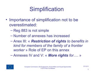 Simplification
• Importance of simplification not to be
  overestimated:
  – Reg 883 is not simple
  – Number of annexes has increased
  – Anex III: « Restriction of rights to benefits in
    kind for members of the family of a frontier
    worker » Role of EP on this annex
  – Annexes IV and V: « More rights for…. »

           European Commission, DG Employment, Social Affairs and Equal Opportunities   07/12/12
                                  © 2010 Rob Cornelissen
                                                                                              5
 