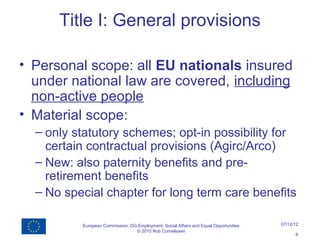 Title I: General provisions

• Personal scope: all EU nationals insured
  under national law are covered, including
  non-active people
• Material scope:
  – only statutory schemes; opt-in possibility for
    certain contractual provisions (Agirc/Arco)
  – New: also paternity benefits and pre-
    retirement benefits
  – No special chapter for long term care benefits

          European Commission, DG Employment, Social Affairs and Equal Opportunities   07/12/12
                                 © 2010 Rob Cornelissen
                                                                                             6
 
