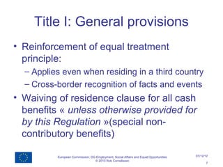 Title I: General provisions
• Reinforcement of equal treatment
  principle:
  – Applies even when residing in a third country
  – Cross-border recognition of facts and events
• Waiving of residence clause for all cash
  benefits « unless otherwise provided for
  by this Regulation »(special non-
  contributory benefits)

          European Commission, DG Employment, Social Affairs and Equal Opportunities   07/12/12
                                 © 2010 Rob Cornelissen
                                                                                             7
 