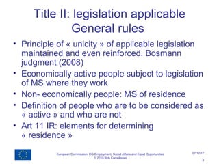 Title II: legislation applicable
              General rules
• Principle of « unicity » of applicable legislation
  maintained and even reinforced. Bosmann
  judgment (2008)
• Economically active people subject to legislation
  of MS where they work
• Non- economically people: MS of residence
• Definition of people who are to be considered as
  « active » and who are not
• Art 11 IR: elements for determining
  « residence »

           European Commission, DG Employment, Social Affairs and Equal Opportunities   07/12/12
                                  © 2010 Rob Cornelissen
                                                                                              8
 