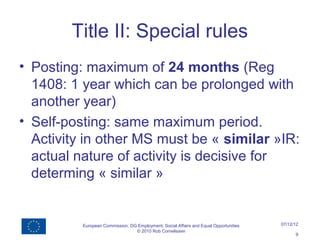 Title II: Special rules
• Posting: maximum of 24 months (Reg
  1408: 1 year which can be prolonged with
  another year)
• Self-posting: same maximum period.
  Activity in other MS must be « similar »IR:
  actual nature of activity is decisive for
  determing « similar »


          European Commission, DG Employment, Social Affairs and Equal Opportunities   07/12/12
                                 © 2010 Rob Cornelissen
                                                                                             9
 
