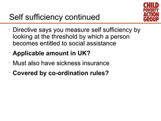 Self sufficiency continued
•   Directive says you measure self sufficiency by
    looking at the threshold by which a person
    becomes entitled to social assistance
•   Applicable amount in UK?
•   Must also have sickness insurance
•   Covered by co-ordination rules?
 