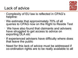 Lack of advice
•   Complexity of EU law is reflected in CPAG’s
    helpline:
•   We estimate that approximately 70% of all...