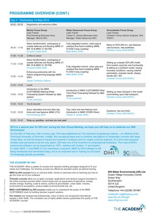 ©DHI/Photo:Private©CoombeAbbeyHotel,UK
PROGRAMME OVERVIEW (CONT.)
Day 2 - Wednesday 14 May 2014
09:00 - 09:30 Registration and welcome coffee
Marine Focus Group
Lead Trainer:
Poul Kronborg (Business Area
Manager, Coast and Sea, DHI)
Water Resources Focus Group
Lead Trainer:
Torben S. Jensen (Business Area
Manager, Water Resources, DHI)
Groundwater Focus Group
Lead Trainer:
Christian Tomsu (Senior Engineer,
DHI-WASY)
09:30 - 11:00
Wave transformation, overtopping of
coastal defences and flooding (MIKE 21
BW 1D & MIKE 21 HD FM)
Dr Suzie Clarke & Matt Easton (DHI)
Fully integrated riverine, urban pipe &
overland flow flood modelling (MIKE
FLOOD 3-way coupling)
Mark Britton & Steve Flood (DHI)
News on FEFLOW 6.2, new features,
new functions, new workflows
Christian Tomsu (DHI-WASY)
11.00 - 11.20 Coffee & cakes!
11:20 - 12:00
Wave transformation, overtopping of
coastal defences and flooding (MIKE 21
BW 1D & MIKE 21 HD FM)
Dr Suzie Clarke & Matt Easton (DHI)
Introduction to MIKE CUSTOMISED Real
Time Flood Forecasting followed by Q&A
session
Kristian Thage (DHI)
Setting up a steady FEFLOW model
from scratch using the new functionality
& setting up a transient model, varying
boundary conditions, varying material
parameters, evaluate results, display
results (2D/3D)
Christian Tomsu (DHI-WASY)12:00 - 12:30
Enhancing productivity with the
Python programming language (MIKE
SDK)
James Tomlinson (Atkins)
Rain on mesh, and implementation of
buildings in mesh and grids.
Mark Britton & Steve Flood (DHI)
12:30 - 14:00 Lunch
14:00 - 15:00
Introduction to the MIKE
CUSTOMISED Bathing Water
Forecasting System followed by Q&A
session
Anders Chr. Erichsen (DHI)
New productivity tools for MIKE FLOOD
(including an ISIS to MIKE 11 converter)
Mark Britton (DHI)
Setting up mass transport in the model
(commenting upon heat transport)
Christian Tomsu (DHI-WASY)
15:00 - 15:20 Tea & biscuits!
15:20 - 16:30
Scour calculation tool and other tips,
tricks and new features (MIKE 21/3)
Poul Kronborg (DHI)
Tips, tricks and new features (incl.
Introduction to MIKE HYDRO River)
Torben S. Jensen (DHI)
Questions, tips and tricks
Christian Tomsu (DHI-WASY)
16:30 - 16:45 Wrap up, goodbye - and see you next year!
DHI Water Environments (UK) Ltd
Ocean Village Innovation Centre
Ocean Way
Southampton
SO14 3JZ
United Kingdom
Telephone +44 (0)2380 381961
mikebydhi.uk@dhigroup.com
www.dhi-uk.info/ugm
www.dhigroup.com
2014 is a special year for DHI. During the User Group Meeting, we hope that you will help us to celebrate our 50th
Anniversary!
On the 25th of February, half a century ago, DHI was established as The Hydraulic Engineering Institute – an
offshoot of the Technical University of Denmark. Initially, the conceptual basis was to combine calculations of
underwater currents with large model tests, so that the impact of waves and currents in harbours and on
coasts could be explored. At a time when physical models were perceived to be the only option, DHI was one
of the inventors of computational hydraulics. The roots of DHI's commercial software can be traced back to
1970 - starting with System 11 and System 21 (later MIKE 11 and MIKE 21) for mainframe computers. MIKE
by DHI software is still being developed and reinvented today, and is an important tool in making our 50-
years of knowledge globally accessible.
THE ACADEMY BY DHI
THE ACADEMY offers a palette of courses and capacity building packages designed to fit your
needs and challenges. Our training courses are offered as standard and/or as tailored training.
MIKE by DHI courses focus on practical skills, hands-on exercises and on teaching you how to
get the most out of your software.
Thematic courses allow you to apply concepts, applications and decision support principles to
the entire business process within current areas such as aquaculture & agriculture, energy,
climate change, flooding, coast & marine, surface & groundwater, urban water, industry,
environment & ecosystems, product safety & environmental risk, etc.
MIKE CUSTOMISED by DHI courses enable you to understand the power of the MIKE
CUSTOMISED tools for building decision support systems.
Our trainers are experienced professionals, many of whom are recognised international
experts in their fields. The consistent use of highly skilled trainers guarantees the quality of THE
ACADEMY courses.
 