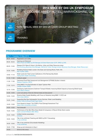 PROGRAMME OVERVIEW
2014 MIKE BY DHI UK SYMPOSIUM
COOMBE ABBEY HOTEL, WARWICKSHIRE, UK
Day 1 - Tuesday 13 May 2014
08:45 - 09:30 Registration and Coffee
09:30 - 09.45
Opening and Welcome!
Steve Flood (UK MIKE by DHI Manager) & Erland Rasmussen (Executive Vice President, MIKE by DHI)
09.45 - 10.30
Release 2014 News & Views in the Marine, Urban and Water Resources areas
Poul Kronborg (Business Area Manager, Coast and Sea, MIKE by DHI) & Torben S. Jensen (Business Area Manager,
Water Resources, MIKE by DHI)
10:30 - 10:50
Modelling Extreme Water Levels in the Swan and Canning Rivers, Perth, WA
Alan Forster (URS)
10:50 - 11:10
Water Level and Tidal Current Calibrations of the Ramsey Bay Model
Yiping Chen (Hyder Consulting)
11:10 - 11:30 Coffee & cakes!
11:30 - 11:50
Catchment Flood Risk Assessment and Management (CFRAM) Studies in Ireland
Stephen Patterson (RPS)
11:50 - 12:10
Using MIKE 21 for the Estimation of Japan Typhoon Risk
Juergen Grieser (RMS)
12:10 - 12:30
Developing Useful Estuarine Sediment Transport Models: Improving Model Outputs by Improving Model Inputs
Kevin Black (Partrac)
12:30 - 13:40 Lunch and plenty of time for informal chats and discussions!
13:40 - 14:00
Ngqura Harbour Wave Modelling
Shirin Costa (Mott MacDonald)
14:00 - 14:20
Real Time Flood Forecasting in the Environment Agency
Clifford Williams (Environment Agency)
14:20 - 14:40
Supporting Red Sea Hydrographic Survey Services: Water Level Modelling
Ambre Trehin & Zhong Peng (Fugro Geos)
14:40 - 15:00
From Hazard to Impact: The CORFU Flood Damage Assessment Tool
Albert Chen (University of Exeter)
15:00 - 15:20 Tea & biscuits!
15:20 - 15:40
Just how severe was the 2013/14 winter and how did the Met Office wave model perform?
Adam Leonard-Williams (Met Office)
15:40 - 16:00
Integrated Catchment and Estuary Modelling
Ann Saunders (Intertek)
16:00 - 16:20
Riverine Water Quality Modelling, with Focus on Nutrients Using MIKE 11 ECO Lab
Vera Jones (Atkins)
16:20 - 16:40
Teaching with MIKE by DHI
Björn Elsäßer (Queen’s University Belfast)
16:40 - 17:00
A short talk on mapping bathymetry and coastal environments from space (...followed by wrap-up & introduction to Day 2)
Mikael Kamp Sørensen (DHI-GRAS)
19:30 - Dinner at the venue
13
MAY
14
MAY
16TH ANNUAL MIKE BY DHI UK USER GROUP MEETING
TRAINING
 