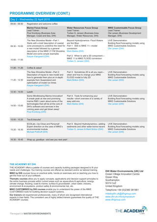 PROGRAMME OVERVIEW (CONT.)
Day 2 - Wednesday 22 April 2015
09:00 - 09:30 Registration and welcome coffee
Marine Focus Group
Lead Trainer:
Poul Kronborg (Business Area
Manager, Coast and Sea, DHI)
Water Resources Focus Group
Lead Trainer:
Torben S. Jensen (Business Area
Manager, Water Resources, DHI)
Forecasting Technologies Focus Group
Lead Trainer:
Ole Larsen (Business Development
Manager, DHI)
09:30 - 11:00
The New Shoreline Model—Part 1:
Starts with a brief description of coastal
zone processes to underline the need for
a new model followed by a general
description of the MIKE 21 FM Shoreline
Model and some simple examples
Kasper Kærgaard (DHI)
Beyond Hydrodynamics: Flood Waters
are Not Blue
Part 1: ISIS to MIKE 11—1D model
conversion
Mark Bailes (DHI)
Part 2: MIKE 11 to MIKE FLOOD
conversion—when and how to add a 2D
component plus an introduction to
meshing
Torben S. Jensen (DHI)
Forecasting for All: A Workshop on MIKE
Customisable Technologies
Part 1: Introduction
Ole Larsen (DHI)
Part 2: Slow response runoff modelling
and 'real time' simulations—A Swedish
perspective
Andy Wilson (DHI)
Part 3: Urban Flood Forecasting —
including use of total catchment hydrology
(MIKE SHE) and Rainfall Radar integration
(city-wide urban forecasting)
Ole Larsen (DHI)
11.00 - 11.20 Coffee & cakes!
11:20 - 12:30
The New Shoreline Model—Part 2:
Description of inputs to new model and
how to generate them plus an in-depth
example from Queensland and
optimisation of model run times
Kasper Kærgaard (DHI)
Part 3: MIKE FLOOD vs MIKE 21
FMHD—when and how to change your
MIKE FLOOD model to a fully 2D model
Mark Britton (DHI)
Part 4: A User’s Perspective—My
experiences with MIKE 21 FM
Matt Travis (Enzygo)
Part 4: Building a modular, on-line riverine
flood forecasting system—live
demonstration!
Jesper Overgaard (DHI)
12:30 - 14:00 Lunch
14:00 - 15:00
Some Mindblowing Marine Innovation!
A sneak peak at new and promising
marine R&D. Learn about some of the
technologies that will be at the core of
DHI’s software and services in the
coming years and get blown away!
Poul Kronborg (DHI)
Part 5: Tools—a short overview of a
variety of easy add-ons and tools for
enhancing your results and simplifying
interpretation
Mark Bailes (DHI)
Part 4 (cont.): Building a modular, on-line
riverine flood forecasting system (equally
applicable to urban networks)
Jesper Overgaard (DHI)
15:00 - 15:20 Tea & biscuits!
15:20 - 16:30
ECOLab—Up Close and Personal!
Expert direction on the uses of MIKE’s
environmental module
Michael Potthoff (DHI)
Part 6: Beyond Hydrodynamics—
sediment transport and advection
dispersion
Torben S. Jensen & Mark Britton (DHI)
Part 5: Scalability of MIKE CUSTOMISED
technology—with an introduction to IMS
(extending use of data from other models)
Ole Larsen (DHI)
Part 6: Innovative flood forecasting
technologies—including probabilistic
forecasting with stochastic structures in
quasi-2D networks (MIKE 1D) and fast 2D
solvers (simplified numerical schemes and
high performance computing)
Johan Hartnack (DHI)
16:30 - 16:45 Wrap up, goodbye - and see you next year!
DHI Water Environments (UK) Ltd
Ocean Village Innovation Centre
Ocean Way
Southampton
SO14 3JZ
United Kingdom
Telephone +44 (0)2380 381961
mikebydhi.uk@dhigroup.com
www.dhi-uk.info/symposium
www.dhigroup.com
THE ACADEMY BY DHI
THE ACADEMY offers a palette of courses and capacity building packages designed to fit your
needs and challenges. We offer standard and/or tailored training.
MIKE Powered by DHI courses focus on practical skills, hands-on exercises and teaching you
how to get the most out of your software. These courses also enable you to understand the
power of the MIKE tools for building decision support systems.
Thematic courses allow you to apply concepts, applications and decision support principles to
the entire business process within current areas: aquaculture & agriculture, energy, climate
change, flooding, coast & marine, surface & groundwater, urban water, industry, environment &
ecosystems, product safety & environmental risk, etc.
Our trainers are experienced professionals, many of whom are recognised international
experts in their fields. The use of highly skilled trainers guarantees the quality of THE
ACADEMY courses.
 