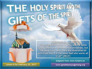 Lesson 8 for February 25, 2017
Adapted from www.fustero.es
www.gmahktanjungpinang.org
1 Corinthians 12:4-6
“There are diversities of gifts, but the same
Spirit. There are differences of ministries, but
the same Lord. And there are diversities of
activities, but it is the same God who works all
in all” (NKJV)
 