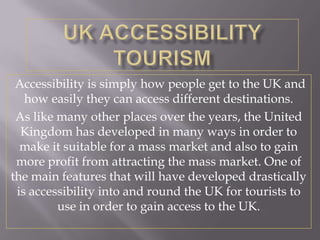 Accessibility is simply how people get to the UK and
   how easily they can access different destinations.
 As like many other places over the years, the United
  Kingdom has developed in many ways in order to
  make it suitable for a mass market and also to gain
 more profit from attracting the mass market. One of
the main features that will have developed drastically
 is accessibility into and round the UK for tourists to
         use in order to gain access to the UK.
 