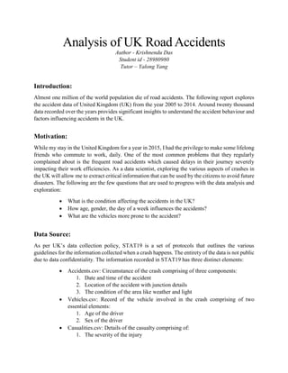 Analysis of UK Road Accidents
Author - Krishnendu Das
Student id - 28980980
Tutor – Yalong Yang
Introduction:
Almost one million of the world population die of road accidents. The following report explores
the accident data of United Kingdom (UK) from the year 2005 to 2014. Around twenty thousand
data recorded over the years provides significant insights to understand the accident behaviour and
factors influencing accidents in the UK.
Motivation:
While my stay in the United Kingdom for a year in 2015, I had the privilege to make some lifelong
friends who commute to work, daily. One of the most common problems that they regularly
complained about is the frequent road accidents which caused delays in their journey severely
impacting their work efficiencies. As a data scientist, exploring the various aspects of crashes in
the UK will allow me to extract critical information that can be used by the citizens to avoid future
disasters. The following are the few questions that are used to progress with the data analysis and
exploration:
• What is the condition affecting the accidents in the UK?
• How age, gender, the day of a week influences the accidents?
• What are the vehicles more prone to the accident?
Data Source:
As per UK’s data collection policy, STAT19 is a set of protocols that outlines the various
guidelines for the information collected when a crash happens. The entirety of the data is not public
due to data confidentiality. The information recorded in STAT19 has three distinct elements:
• Accidents.csv: Circumstance of the crash comprising of three components:
1. Date and time of the accident
2. Location of the accident with junction details
3. The condition of the area like weather and light
• Vehicles.csv: Record of the vehicle involved in the crash comprising of two
essential elements:
1. Age of the driver
2. Sex of the driver
• Casualities.csv: Details of the casualty comprising of:
1. The severity of the injury
 