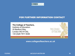 7/5/2013 18UK/12/LLP-LdV/TOI-530
FOR FURTHER INFORMATION CONTACT
The College of Teachers,
Institute of Education,
20 Bedford Way,
London WC1H 0AL
+44 (0)20 7911 5536
www.collegeofteachers.ac.uk
 