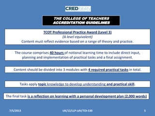 7/5/2013 5UK/12/LLP-LdV/TOI-530
TCOT Professional Practice Award (Level 3)
(A level equivalent)
Content must reflect evidence based on a range of theory and practice.
The course comprises 40 hours of notional learning time to include direct input,
planning and implementation of practical tasks and a final assignment.
Content should be divided into 3 modules with 4 required practical tasks in total.
Tasks apply topic knowledge to develop understanding and practical skill.
The final task is a reflection on learning with a personal development plan (2,000 words)
THE COLLEGE OF TEACHERS
ACCREDITATION GUIDELINES
 