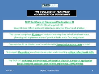 7/5/2013 6UK/12/LLP-LdV/TOI-530
TCOT Certificate of Educational Studies (Level 4)
(HE Certificate equivalent)
Content must reflect evidence based on a range of theory and practice.
The course comprises 80 hours of notional learning time to include direct input,
planning and implementation of practical tasks and a final assignment.
Content should be divided into 3 modules with 5 required practical tasks in total.
Tasks apply theoretical knowledge to develop understanding, critical reflection & skills.
The final task compares and evaluates 2 theoretical views in a practical application
(on at least one occasion) that reflects experience (3,000 words).
THE COLLEGE OF TEACHERS
ACCREDITATION GUIDELINES
 