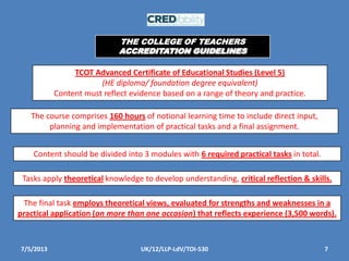 7/5/2013 7UK/12/LLP-LdV/TOI-530
TCOT Advanced Certificate of Educational Studies (Level 5)
(HE diploma/ foundation degree equivalent)
Content must reflect evidence based on a range of theory and practice.
The course comprises 160 hours of notional learning time to include direct input,
planning and implementation of practical tasks and a final assignment.
Content should be divided into 3 modules with 6 required practical tasks in total.
Tasks apply theoretical knowledge to develop understanding, critical reflection & skills.
The final task employs theoretical views, evaluated for strengths and weaknesses in a
practical application (on more than one occasion) that reflects experience (3,500 words).
THE COLLEGE OF TEACHERS
ACCREDITATION GUIDELINES
 