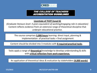 7/5/2013 9UK/12/LLP-LdV/TOI-530
Licentiate of TCOT (Level 6)
(Graduate Honours level: 3 years equivalent of working/engaging role in education)
Content reflects evidence from an extensive range of theoretical discipline that
underpin educational practice.
The course comprises 5,000 hours learning: direct input, planning &
implementation of practical tasks + final assignment
Content should be divided into 3 modules with 8 required practical tasks.
Tasks apply a range of theoretical knowledge to develop understanding & skills
with critical reflection from work experience.
An application of theoretical ideas & evaluation by stakeholders (4,000 words)
THE COLLEGE OF TEACHERS
ACCREDITATION GUIDELINES
 
