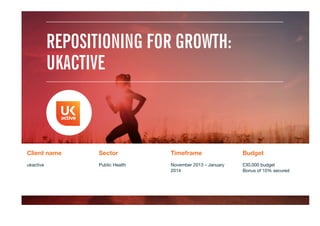REPOSITIONING FOR GROWTH:
UKACTIVE
Client name
 Sector
 Timeframe
 Budget
ukactive

Public Health
 November 2013 – January
2014
£30,000 budget
Bonus of 10% secured
 