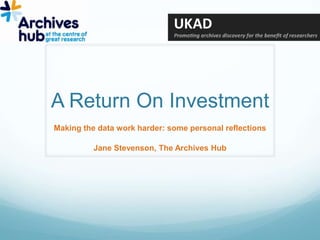 A Return On Investment Making the data work harder: some personal reflections Jane Stevenson, The Archives Hub 