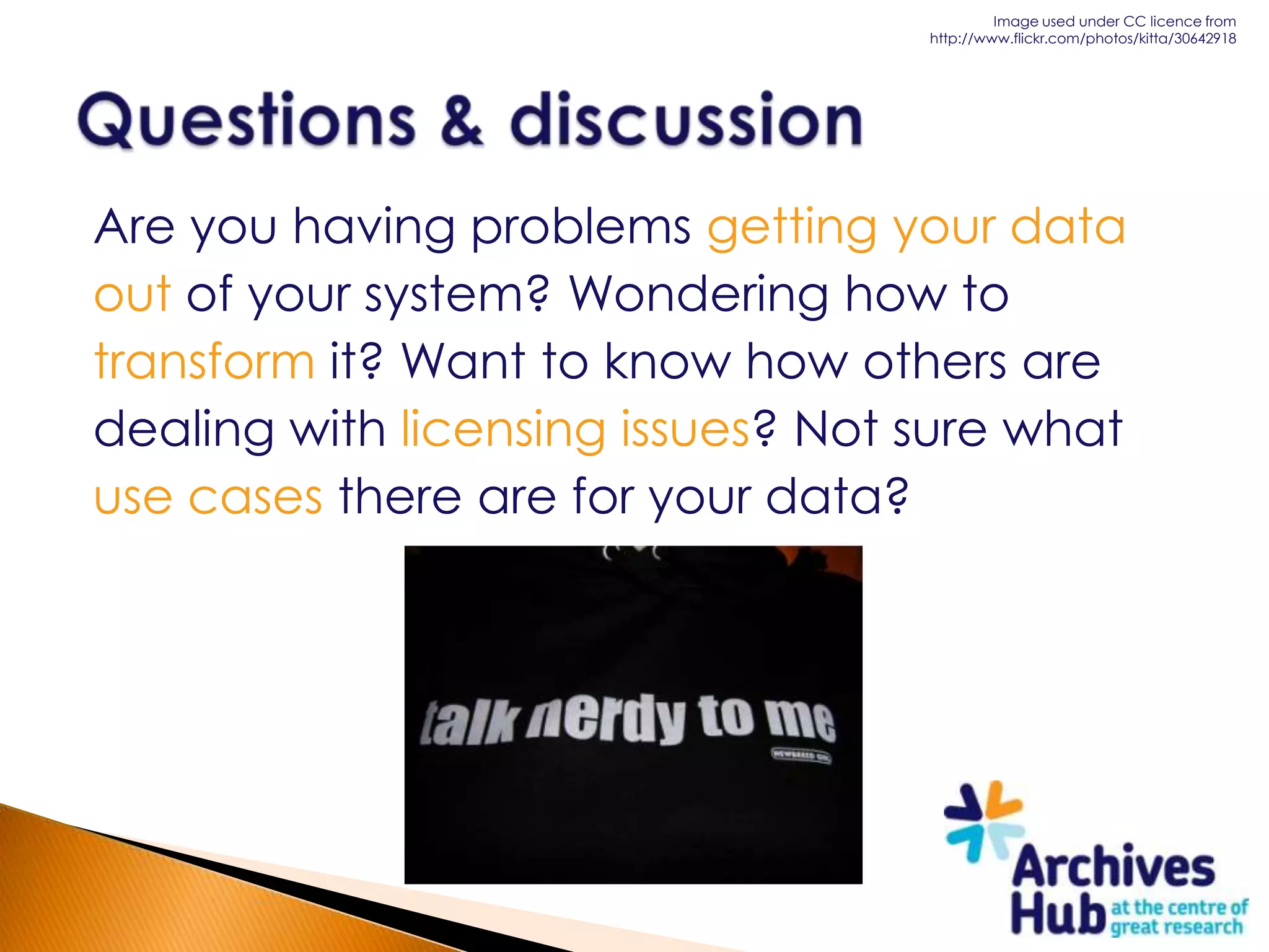 Image used under CC licence from
                                   http://www.flickr.com/photos/kitta/30642918




Are you having problems getting your data
out of your system? Wondering how to
transform it? Want to know how others are
dealing with licensing issues? Not sure what
use cases there are for your data?
 